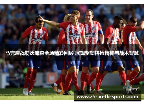 马竞鏖战勒沃库森全场精彩回顾 展现坚韧拼搏精神与战术智慧