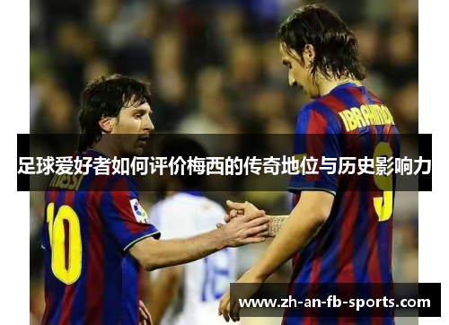 足球爱好者如何评价梅西的传奇地位与历史影响力 足球爱好者如何评价梅西的传奇地位与历史影响力