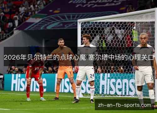 2026年贝尔特兰的点球心魔 塞尔塔中场的心理关口